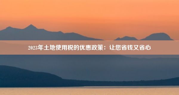 2023年土地使用税的优惠政策：让您省钱又省心