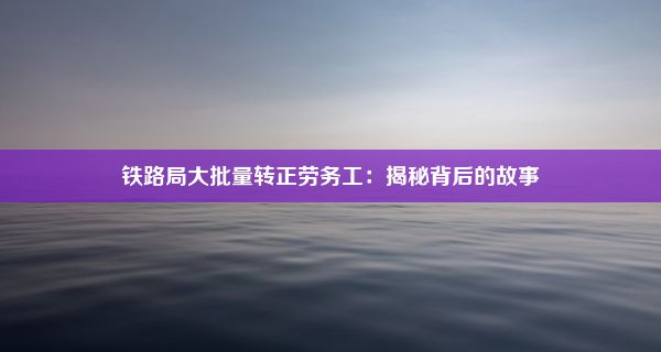 铁路局大批量转正劳务工：揭秘背后的故事