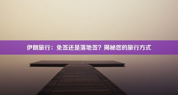 伊朗旅行：免签还是落地签？揭秘您的旅行方式