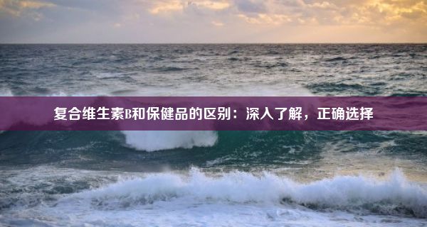 复合维生素B和保健品的区别：深入了解，正确选择