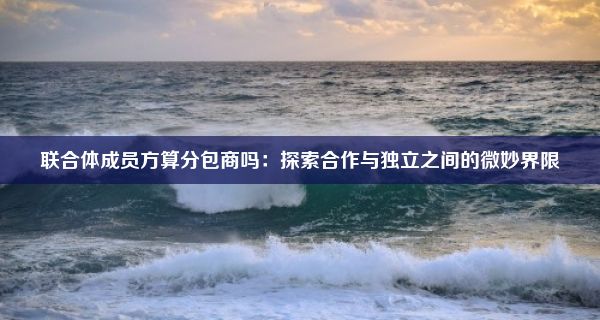 联合体成员方算分包商吗：探索合作与独立之间的微妙界限