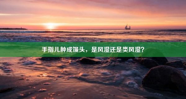 手指儿肿成馒头，是风湿还是类风湿？