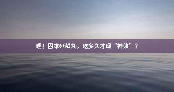 嘿！固本延龄丸，吃多久才现“神效”？