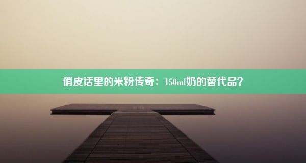 俏皮话里的米粉传奇：150ml奶的替代品？