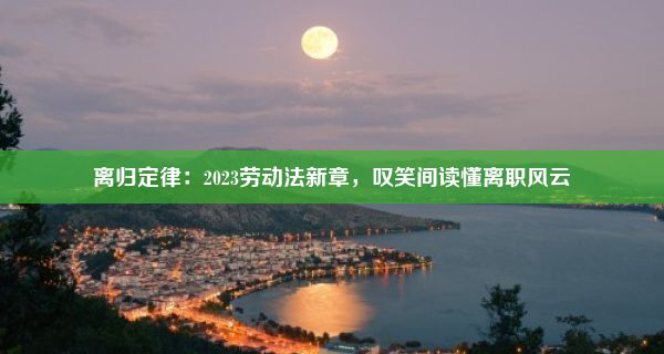 离归定律：2023劳动法新章，叹笑间读懂离职风云